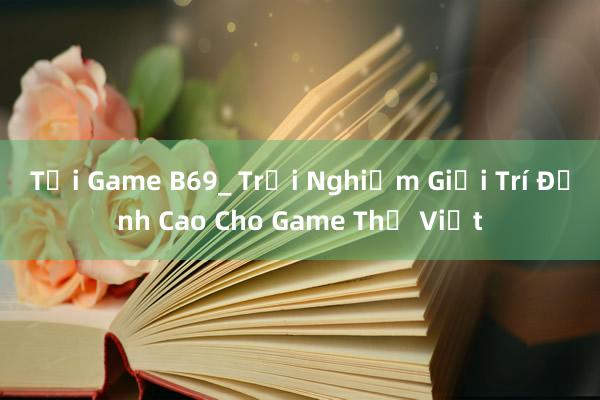 Tải Game B69_ Trải Nghiệm Giải Trí Đỉnh Cao Cho Game Thủ Việt