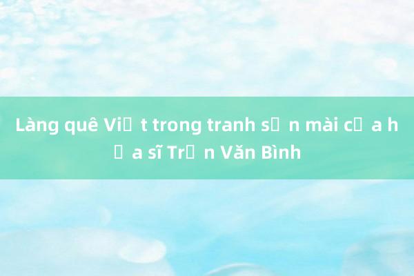 Làng quê Việt trong tranh sơn mài của họa sĩ Trần Văn Bình